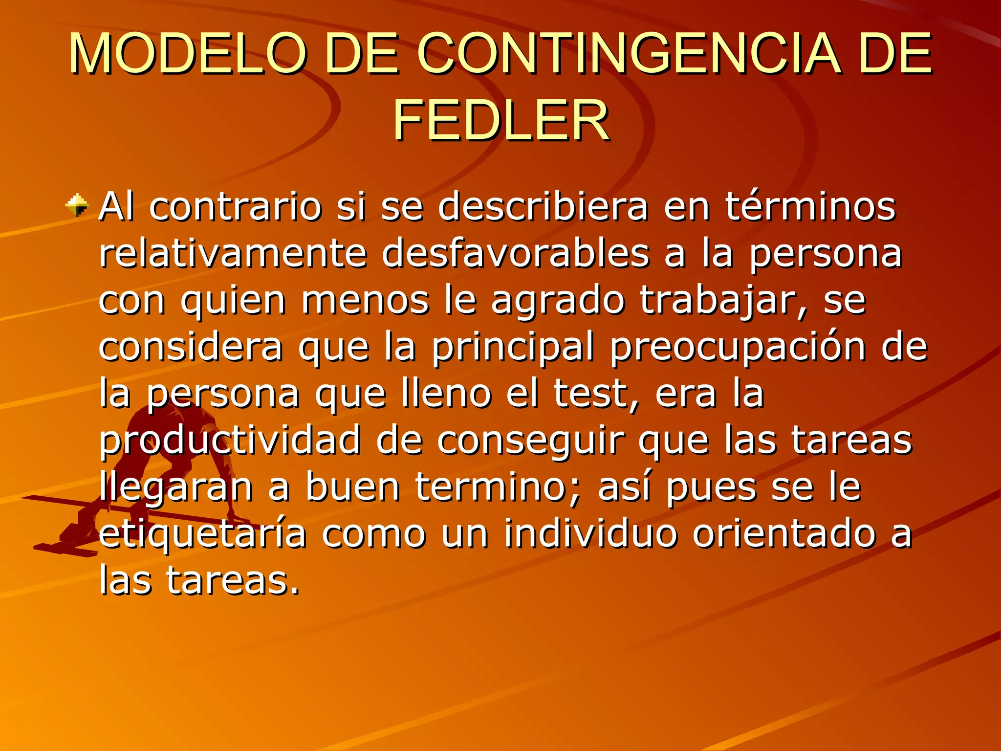 MODELO DE CONTINGENCIA DE
         FEDLER
Al contrario si se describiera en términos
relativamente desfavorables a la persona
con quien menos le agrado trabajar, se
considera que la principal preocupación de
la persona que lleno el test, era la
productividad de conseguir que las tareas
llegaran a buen termino; así pues se le
etiquetaría como un individuo orientado a
las tareas.
 