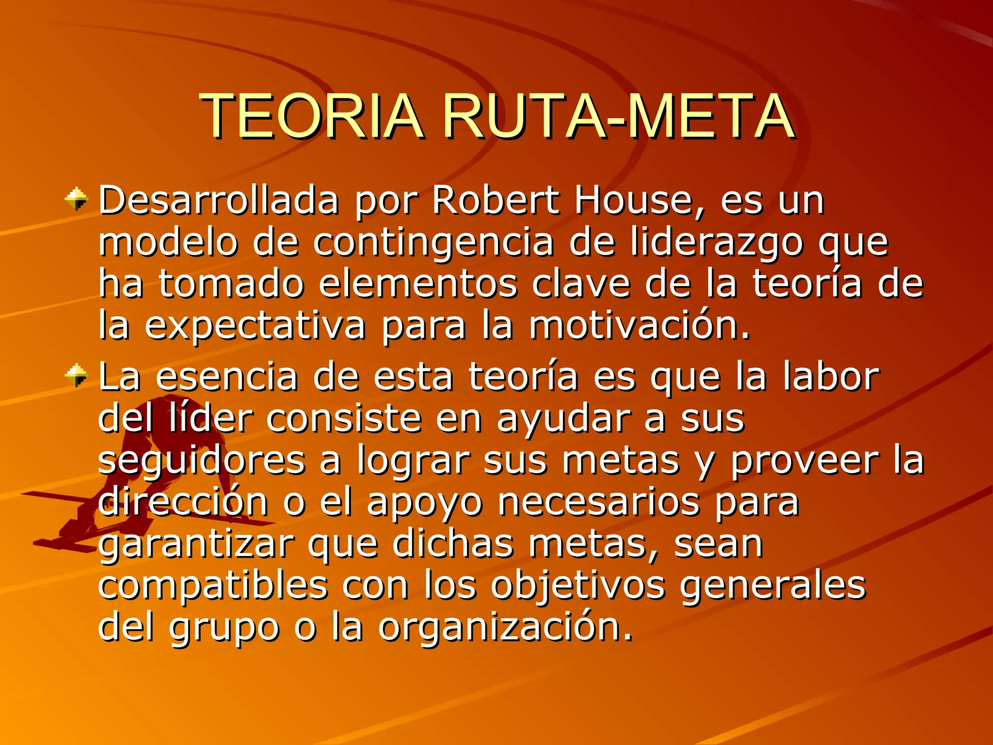 TEORIA RUTA-META
Desarrollada por Robert House, es un
modelo de contingencia de liderazgo que
ha tomado elementos clave de la teoría de
la expectativa para la motivación.
La esencia de esta teoría es que la labor
del líder consiste en ayudar a sus
seguidores a lograr sus metas y proveer la
dirección o el apoyo necesarios para
garantizar que dichas metas, sean
compatibles con los objetivos generales
del grupo o la organización.
 
