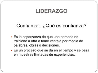 LIDERAZGO

   Confianza: ¿Qué es confianza?

 Es la esperzanza de que una persona no
  traicione a otra o tome ventaja por medio de
  palabras, obras o decisiones.
 Es un proceso que se da en el tiempo y se basa
  en muestras limitadas de experiencias.
 