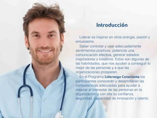 Liderar es inspirar en otros energía, pasión y
entusiasmo.
Saber controlar y usar adecuadamente
sentimientos positivos, potenciar una
comunicación efectiva, generar estados
inspiradores y creativos. Estas son algunas de
las habilidades, que nos ayudan a conseguir lo
mejor de las personas y a que las
organizaciones prosperen.
En el Programa Liderazgo Consciente los
participantes conocerán y desarrollaran las
competencias adecuadas para ayudar a
mejorar el bienestar de las personas en la
organización y con ella su conﬁanza,
seguridad, capacidad de innovación y talento.
Introducción
 