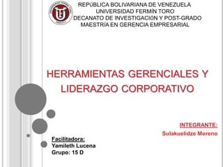 HERRAMIENTAS GERENCIALES Y
LIDERAZGO CORPORATIVO
INTEGRANTE:
Sulakuelidze Moreno
REPÚBLICA BOLIVARIANA DE VENEZUELA
UNIVERSIDAD FERMÍN TORO
DECANATO DE INVESTIGACIÓN Y POST-GRADO
MAESTRÍA EN GERENCIA EMPRESARIAL
Facilitadora:
Yamileth Lucena
Grupo: 15 D
 