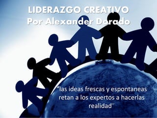 LIDERAZGO CREATIVO
Por Alexander Dorado




     “las ideas frescas y espontaneas
      retan a los expertos a hacerlas
                  realidad”
 