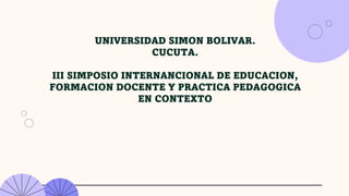 UNIVERSIDAD SIMON BOLIVAR.
CUCUTA.
III SIMPOSIO INTERNANCIONAL DE EDUCACION,
FORMACION DOCENTE Y PRACTICA PEDAGOGICA
EN CONTEXTO
 