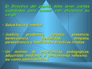 El Directivo del plantel debe tener ciertas cualidades para asumir con eficiencia su cargo: Salud física y  mental. Justicia, prudencia, cortesía, presencia, benevolencia, flexibilidad, simpatía, perseverancia y habilidades directivas innatas.  Un mínimo de experiencias pedagógicas, adquiridas mediante el pensamiento reflexivo;  así como administrativas. 