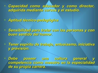 Capacidad como educador y como director, adquirida mediante cursos y el estudio.  Aptitud técnico-pedagógica  Sensibilidad para tratar con las personas y con buen sentido del humor.  Tener espíritu de trabajo, entusiasmo, iniciativa y previsión.  Debe poseer una cultura general y competencia como maestro en la especialidad de su propia carrera.   