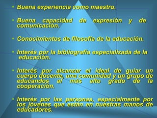 Buena experiencia como maestro. Buena capacidad de expresión y de  comunicación. Conocimientos de filosofía de la educación.  Interés por la bibliografía especializada de la  educación.  Interés por alcanzar el ideal de guiar un cuerpo docente, una comunidad y un grupo de educandos al más alto grado de la cooperación. Interés por las personas, especialmente por los jóvenes que están en nuestras manos de educadores.  