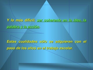 Y lo más difícil;  ser coherente en la idea, la palabra y la acción .  Estas cualidades sólo se adquieren con el paso de los años en el trabajo escolar.  