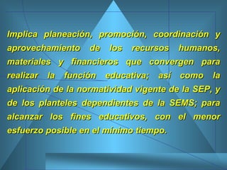 Implica planeación, promoción, coordinación y aprovechamiento de los recursos humanos, materiales y financieros que convergen para realizar la función educativa; así como la aplicación de la normatividad vigente de la SEP, y de los planteles dependientes de la SEMS; para alcanzar los fines educativos, con el menor esfuerzo posible en el mínimo tiempo. 