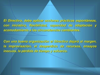 El Directivo, debe aplicar acciones prácticas espontáneas, con iniciativa, flexibilidad, capacidad de adaptación y acomodamiento a las circunstancias cambiantes.  Con una buena organización el Directivo dejará al margen, la improvisación, el desperdicio de recursos, ensayos inocuos, la pérdida de tiempo y esfuerzo.  