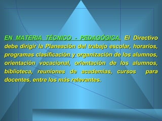 EN MATERIA TÉCNICO - PEDAGÓGICA .  El Directivo debe dirigir la Planeación del trabajo escolar, horarios, programas clasificación y organización de los alumnos, orientación vocacional, orientación de los alumnos, biblioteca, reuniones de academias, cursos  para docentes, entre los más relevantes.  