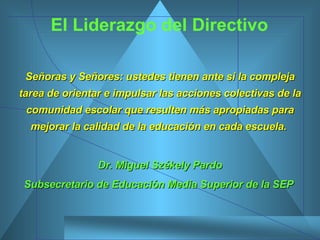 El Liderazgo del Directivo Señoras y Señores: ustedes tienen ante si la compleja tarea de orientar e impulsar las acciones colectivas de la comunidad escolar que resulten más apropiadas para mejorar la calidad de la educación en cada escuela.   Dr. Miguel Székely Pardo Subsecretario de Educación Media Superior de la SEP  