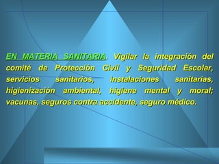 EN MATERIA SANITARIA . Vigilar la integración del comité de Protección Civil y Seguridad Escolar, servicios sanitarios, instalaciones sanitarias, higienización ambiental, higiene mental y moral; vacunas, seguros contra accidente, seguro médico.  