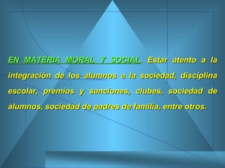 EN MATERIA MORAL Y SOCIAL . Estar atento a la integración de los alumnos a la sociedad, disciplina escolar, premios y sanciones, clubes, sociedad de alumnos, sociedad de padres de familia, entre otros. 