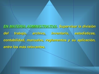 EN MATERIA ADMINISTRATIVA . Supervisar la división del trabajo, archivo, inventario, estadísticas, contabilidad, manuales, reglamentos y su aplicación, entre los más relevantes.  
