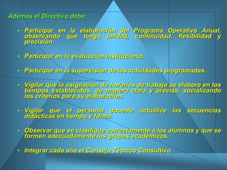 Además el Directivo debe: Participar en la elaboración del Programa Operativo Anual, observando que tenga unidad, continuidad, flexibilidad y precisión.  Participar en la evaluación institucional. Participar en la supervisión de las actividades programadas. Vigilar que la asignación de horarios de trabajo se elabore en los tiempos establecidos, de manera clara y precisa, socializando los criterios para su elaboración. Vigilar que el personal docente actualice las secuencias didácticas en tiempo y forma.  Observar que se clasifique correctamente a los alumnos y que se formen adecuadamente los grupos académicos.  Integrar cada año el Consejo Técnico Consultivo.  