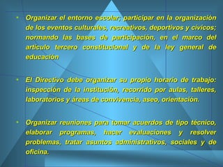 Organizar el entorno escolar; participar en la organización de los eventos culturales, recreativos, deportivos y cívicos; normando las bases de participación, en el marco del artículo tercero constitucional y de la ley general de educación  El Directivo debe organizar su propio horario de trabajo: inspección de la institución, recorrido por aulas, talleres, laboratorios y áreas de convivencia, aseo, orientación.  Organizar reuniones para tomar acuerdos de tipo técnico, elaborar programas, hacer evaluaciones y resolver problemas, tratar asuntos administrativos, sociales y de oficina.  