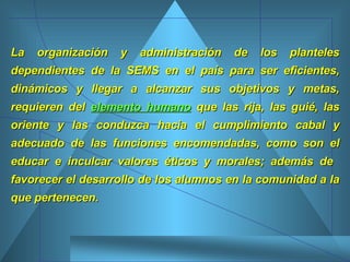 La organización y administración de los planteles dependientes de la SEMS en el país para ser eficientes, dinámicos y llegar a alcanzar sus objetivos y metas, requieren del  elemento humano  que las rija, las guié, las oriente y las conduzca hacia el cumplimiento cabal y adecuado de las funciones encomendadas, como son el educar e inculcar valores éticos y morales; además de  favorecer el desarrollo de los alumnos en la comunidad a la que pertenecen.  