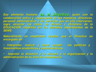 Ese elemento humano  es el Directivo , quien con la colaboración activa y responsable de los maestros, directivos, personal administrativo y de servicios que en ella intervienen, logra alcanzar las metas de eficacia y eficiencia de la EDUCACIÓN impartida en los planteles dependientes de la SEMS. Naturalmente es importante resaltar que el Directivo es encargado de : Interpretar, realizar y hacer cumplir  las políticas y  lineamientos académicos y administrativos.  Imprimir la dinámica y la armonía a la organización y la administración de su área de competencia.  