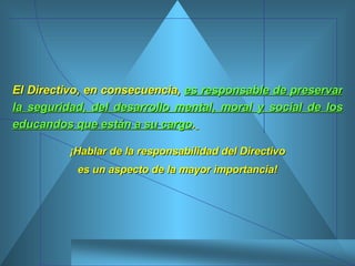 El Directivo, en consecuencia,  es responsable de preservar la seguridad, del desarrollo mental, moral y social de los educandos que están a su cargo .   ¡Hablar de la responsabilidad del Directivo es un aspecto de la mayor importancia! 