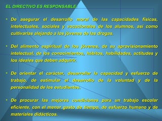 EL DIRECTIVO ES RESPONSABLE: De asegurar el desarrollo moral de las capacidades físicas, intelectuales, sociales y vocacionales de los alumnos, así como cultivarlas alejando a los jóvenes de las drogas.  Del alimento espiritual de los jóvenes, de su aprovisionamiento intelectual, de los conocimientos, hábitos, habilidades, actitudes y los ideales que deben adquirir.  De orientar el carácter, desarrollar la capacidad y esfuerzo de trabajo, de estimular el desarrollo de la voluntad y de la personalidad de los estudiantes. De procurar las mejores condiciones para un trabajo escolar eficiente, con el menor gasto de tiempo, de esfuerzo humano y de materiales didácticos.  