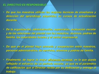 EL DIRECTIVO ES RESPONSABLE: De que los maestros utilicen las mejores técnicas de enseñanza y dirección del aprendizaje adquiridos en cursos de actualización docente.  De la organización, administración, supervisión, evaluación escolar y de las relaciones del plantel con los maestros, alumnos, padres de familia, las autoridades locales y el sector empresarial. De que en el plantel haya armonía y cooperación entre maestros, personal administrativo, de servicios, alumnos y padres de familia.  Finalmente, de lograr la mejor  eficiencia terminal , en la que queda reflejado el esfuerzo de un período escolar, ya que es el parámetro de calificación que el Director recibe por su dedicación y entrega al trabajo.  