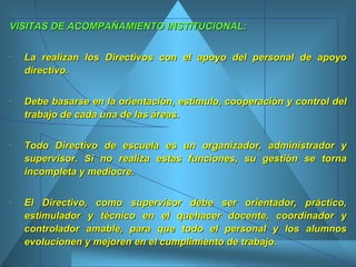 VISITAS DE ACOMPAÑAMIENTO INSTITUCIONAL: La realizan los Directivos con el apoyo del personal de apoyo directivo.  Debe basarse en la orientación, estímulo, cooperación y control del trabajo de cada una de las áreas.  Todo Directivo de escuela es un organizador, administrador y supervisor. Si no realiza estas funciones, su gestión se torna incompleta y mediocre.  El Directivo, como supervisor debe ser orientador, práctico, estimulador y técnico en el quehacer docente, coordinador y controlador amable, para que todo el personal y los alumnos evolucionen y mejoren en el cumplimiento de trabajo.  