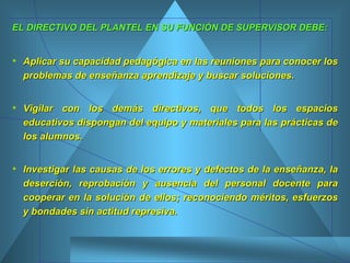 EL DIRECTIVO DEL PLANTEL EN SU FUNCIÓN DE SUPERVISOR DEBE: Aplicar su capacidad pedagógica en las reuniones para conocer los problemas de enseñanza aprendizaje y buscar soluciones.  Vigilar con los demás directivos, que todos los espacios educativos dispongan del equipo y materiales para las prácticas de los alumnos.  Investigar las causas de los errores y defectos de la enseñanza, la deserción, reprobación y ausencia del personal docente para cooperar en la solución de ellos; reconociendo méritos, esfuerzos y bondades sin actitud represiva.  