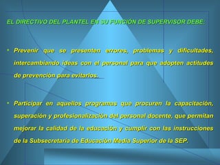 EL DIRECTIVO DEL PLANTEL EN SU FUNCIÓN DE SUPERVISOR DEBE: Prevenir que se presenten errores, problemas y dificultades, intercambiando ideas con el personal para que adopten actitudes de prevención para evitarlos.  Participar en aquellos programas que procuren la capacitación, superación y profesionalización del personal docente, que permitan mejorar la calidad de la educación y cumplir con las instrucciones de la Subsecretaría de Educación Media Superior de la SEP. 