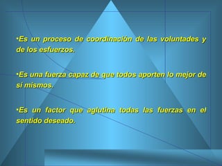 Es un proceso de coordinación de las voluntades y de los esfuerzos. Es una fuerza capaz de que todos aporten lo mejor de sí mismos.  Es un factor que aglutina todas las fuerzas en el sentido deseado. 