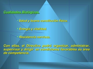Cualidades Biológicas. Salud y buena constitución física.  Energía y vitalidad. Resistencia nerviosa.  Con ellas, el Directivo podrá organizar, administrar, supervisar y dirigir  en condiciones favorables su área de competencia.  