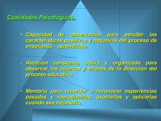 Cualidades Psicológicas.   Capacidad de observación para percibir las características positivas y negativas del proceso de enseñanza - aprendizaje.  Atención constante, activa y organizada para observar los aciertos y errores de la dirección del proceso educativo.  Memoria para recordar o reconocer experiencias pasadas y reproducirlas, asociarlas y aplicarlas cuando sea necesario.   