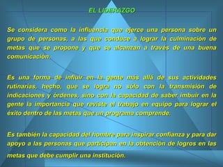 EL LIDERAZGO Se considera como la influencia que ejerce una persona sobre un grupo de personas, a las que conduce a lograr la culminación de metas que se propone y que se alcanzan a través de una buena comunicación. Es una forma de influir en la gente más allá de sus actividades rutinarias, hecho, que se logra no sólo con la transmisión de indicaciones y órdenes, sino con la capacidad de saber imbuir en la gente la importancia que reviste el trabajo en equipo para lograr el éxito dentro de las metas que un programa comprende.  Es también la capacidad del hombre para inspirar confianza y para dar apoyo a las personas que participan en la obtención de logros en las metas que debe cumplir una institución.   