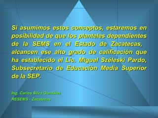 Si asumimos estos conceptos, estaremos en posibilidad de que los planteles dependientes de la SEMS en el Estado de Zacatecas,  alcancen ese alto grado de calificación que ha establecido el Lic. Miguel Széleski Pardo, Subsecretario de Educación Media Superior de la SEP. Ing. Carlos Silva González RESEMS - Zacatecas 