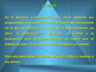 EL LÍDER Es la persona comprometida para llevar adelante los programas y proyectos de una institución. No únicamente en lo que se refiere a las fases de la administración, es decir, la planeación, la ejecución, el control y la evaluación, sino fundamentalmente, en lograr que el trabajo de todo un grupo sea capaz de lograr un cambio.  Para ello debe saber: inspirar, persuadir, influir y motivar a los demás.  