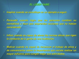 EL LÍDER SABE: Inspirar cuando se constituye en un ejemplo a seguir.  Persuadir cuando logra que las personas cambien su mentalidad y hace que emprendan acciones que no habían considerado.  Influir cuando es capaz de elevar las normas éticas que rigen la conducta de la gente de una institución.  Motivar cuando es capaz de reconocer el trabajo de otros y de convencerlos sobre la importancia que reviste realizar un mayor esfuerzo para cumplir mejor sus actividades.  