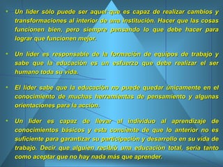 Un líder sólo puede ser aquel que es capaz de realizar cambios y transformaciones al interior de una institución. Hacer que las cosas funcionen bien, pero siempre pensando lo que debe hacer para lograr que funcionen mejor.  Un líder es responsable de la formación de equipos de trabajo y sabe que la educación es un esfuerzo que debe realizar el ser humano toda su vida.  El líder sabe que la educación no puede quedar únicamente en el conocimiento de muchas herramientas de pensamiento y algunas orientaciones para la acción.  Un líder es capaz de llevar al individuo al aprendizaje de conocimientos básicos y esta conciente de que lo anterior no es suficiente para garantizar su participación y desarrollo en su vida de trabajo. Decir que alguien recibió una educación total, sería tanto como aceptar que no hay nada más que aprender.  