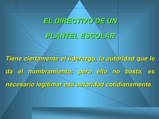 EL DIRECTIVO DE UN PLANTEL ESCOLAR Tiene ciertamente el liderazgo, la autoridad que le da el nombramiento; pero ello no basta, es necesario legitimar esa autoridad cotidianamente.   