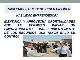 HABILIDADES QUE DEBE TENER UN LÍDER
HABILIDAD EMPRENDEDORA
IDENTIFICA Y APROVECHA OPORTUNIDADES
QUE
LE
PERMITAN
INICIAR
UN
EMPRENDIMIENTO,
INDEPENDIENTEMENTE
DE LOS RECURSOS QUE TENGA BAJO SU
CONTROL

 