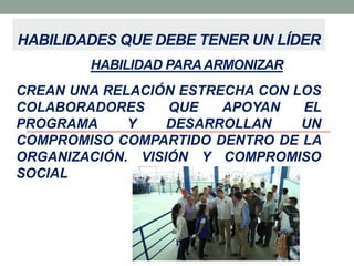 HABILIDADES QUE DEBE TENER UN LÍDER
HABILIDAD PARA ARMONIZAR
CREAN UNA RELACIÓN ESTRECHA CON LOS
COLABORADORES
QUE
APOYAN
EL
PROGRAMA
Y
DESARROLLAN
UN
COMPROMISO COMPARTIDO DENTRO DE LA
ORGANIZACIÓN. VISIÓN Y COMPROMISO
SOCIAL

 