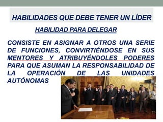 HABILIDADES QUE DEBE TENER UN LÍDER
HABILIDAD PARA DELEGAR
CONSISTE EN ASIGNAR A OTROS UNA SERIE
DE FUNCIONES, CONVIRTIÉNDOSE EN SUS
MENTORES Y ATRIBUYÉNDOLES PODERES
PARA QUE ASUMAN LA RESPONSABILIDAD DE
LA
OPERACIÓN
DE
LAS
UNIDADES
AUTÓNOMAS

 