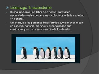 

Liderazgo Trascendente

-

Busca mediante una labor bien hecha, satisfacer
necesidades reales de personas, colectivos o de la sociedad
en general.
No excluye a las personas inconformistas, visionarias o con
un especial carisma, siempre y cuando ponga sus
cualidades y su carisma al servicio de los demás.

-

 