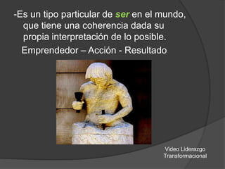 -Es un tipo particular de ser en el mundo,
que tiene una coherencia dada su
propia interpretación de lo posible.
Emprendedor – Acción - Resultado

Video Liderazgo
Transformacional

 