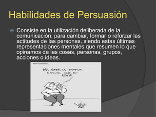Habilidades de Persuasión


Consiste en la utilización deliberada de la
comunicación, para cambiar, formar o reforzar las
actitudes de las personas, siendo estas últimas
representaciones mentales que resumen lo que
opinamos de las cosas, personas, grupos,
acciones o ideas.

 