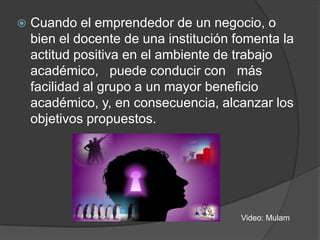 

Cuando el emprendedor de un negocio, o
bien el docente de una institución fomenta la
actitud positiva en el ambiente de trabajo
académico, puede conducir con más
facilidad al grupo a un mayor beneficio
académico, y, en consecuencia, alcanzar los
objetivos propuestos.

Video: Mulam

 