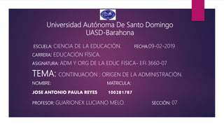 Universidad Autónoma De Santo Domingo
UASD-Barahona
ESCUELA: CIENCIA DE LA EDUCACIÓN. FECHA:09-02-2019
CARRERA: EDUCACIÓN FÍSICA.
ASIGNATURA: ADM Y ORG DE LA EDUC FISICA- EFI 3660-07
TEMA: CONTINUACIÓN ; ORIGEN DE LA ADMINISTRACIÓN.
NOMBRE: MATRICULA:
JOSE ANTONIO PAULA REYES 100281787
PROFESOR: GUARIONEX LUCIANO MELO. SECCIÓN: 07
 