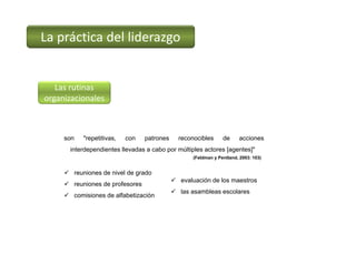 La práctica del liderazgo
Las rutinas 
organizacionales
(Feldman y Pentland, 2003: 103)
son "repetitivas, con patrones reconocibles de acciones
interdependientes llevadas a cabo por múltiples actores [agentes]"
 reuniones de nivel de grado
 reuniones de profesores
 comisiones de alfabetización
 evaluación de los maestros
 las asambleas escolares
 