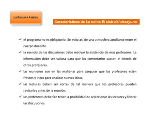  el programa no es obligatorio. Se evita así de una atmosfera atrofiante entre el
cuerpo docente.
 la esencia de las discusiones debe motivar la asistencia de más profesores. La
información debe ser valiosa para que los comentarios capten el interés de
otros profesores.
 las reuniones son en las mañanas para asegurar que los profesores estén
frescos y listos para analizar nuevas ideas.
 las lecturas deben ser cortas de tal manera que los profesores puedan
revisarlas antes de la reunión.
 los profesores deberían tener la posibilidad de seleccionar las lecturas y liderar
las discusiones.
Características de La rutina El club del desayuno
 