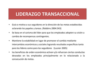 LIDERAZGO TRANSACCIONAL
• Guía o motiva a sus seguidores en la dirección de las metas establecidas 
aclarando los papeles y tareas. (Robbins 2004:343)
• Se basa en el carisma del líder para que los empleados adopten su visión a 
cambio de recompensas contingentes.
• Mantiene la estabilidad en lugar de promover el cambio mediante 
intercambios económicos y sociales logrando resultados específicos tanto 
para los líderes como para los seguidores   (Lussier 2005)
• los beneficios de orden económico activan y/o refuerzan ciertas conductas
deseadas en los empleados principalmente en lo relacionado a la
consecución de metas.
 