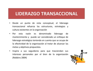 LIDERAZGO TRANSACCIONAL
• Desde un punto de vista conceptual, el liderazgo
transaccional refuerza las estructuras, estrategias y
cultura existentes en la organización
• Por esta razón es denominado liderazgo de
mantenimiento y puede ser considerado un enfoque de
liderazgo estratégico teniendo en cuenta que se ocupa de
la efectividad de la organización al tratar de alcanzar las
metas y objetivos propuestos.
• Inspira a sus seguidores para que trasciendan sus
intereses personales por el bien de la organización
(Robbins 2004)
 