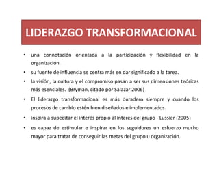 LIDERAZGO TRANSFORMACIONAL
• una connotación orientada a la participación y flexibilidad en la
organización.
• su fuente de influencia se centra más en dar significado a la tarea.
• la visión, la cultura y el compromiso pasan a ser sus dimensiones teóricas
más esenciales. (Bryman, citado por Salazar 2006)
• El liderazgo transformacional es más duradero siempre y cuando los
procesos de cambio estén bien diseñados e implementados.
• inspira a supeditar el interés propio al interés del grupo ‐ Lussier (2005)
• es capaz de estimular e inspirar en los seguidores un esfuerzo mucho
mayor para tratar de conseguir las metas del grupo u organización.
 
